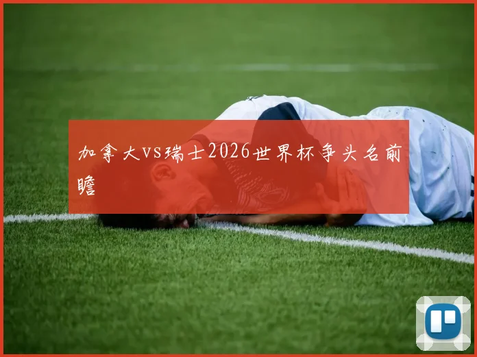 加拿大vs瑞士2026世界杯争头名前瞻