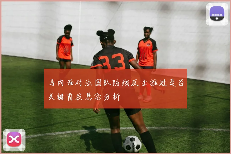 马内面对法国队防线反击推进是否关键首发悬念分析