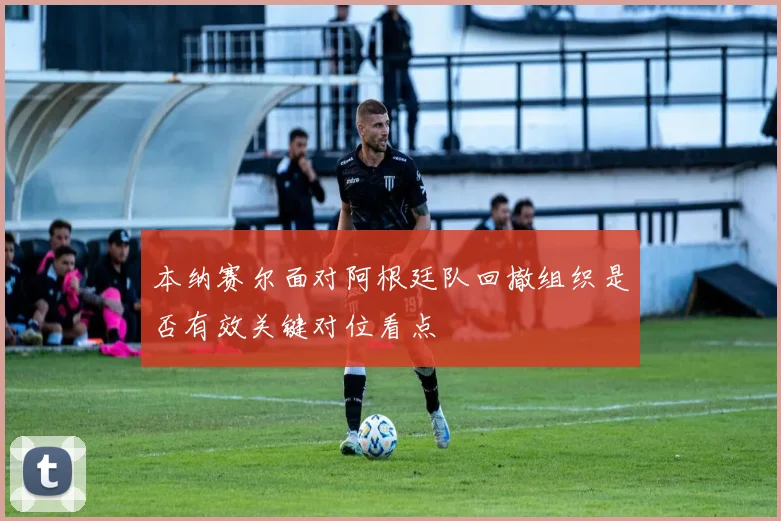本纳赛尔面对阿根廷队回撤组织是否有效关键对位看点