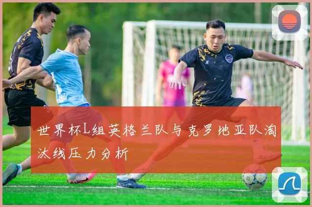 世界杯L组英格兰队与克罗地亚队淘汰线压力分析