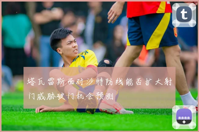 塔瓦雷斯面对沙特防线能否扩大射门威胁破门机会预测