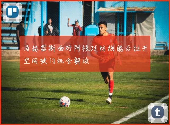 马赫雷斯面对阿根廷防线能否拉开空间破门机会解读